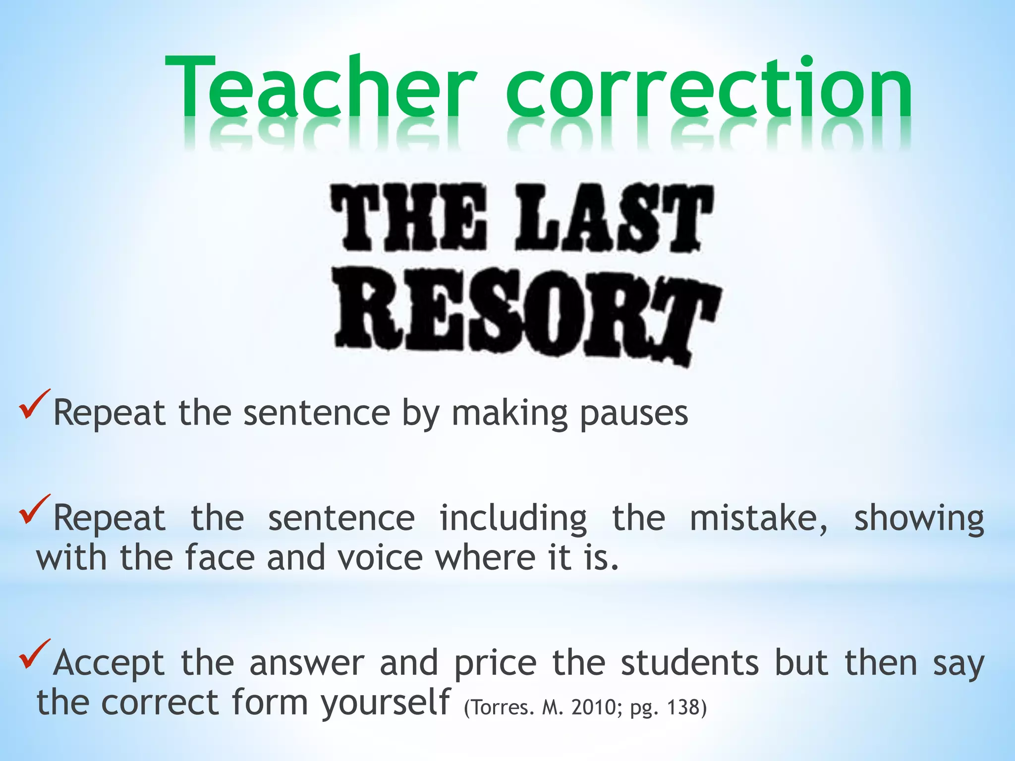 Teacher correction 
Repeat the sentence by making pauses 
Repeat the sentence including the mistake, showing 
with the face and voice where it is. 
Accept the answer and price the students but then say 
the correct form yourself (Torres. M. 2010; pg. 138) 
 