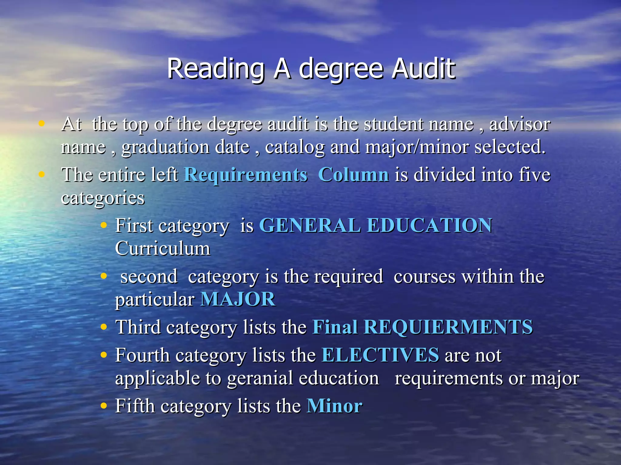 Reading A degree Audit At  the top of the degree audit is the student name , advisor name , graduation date , catalog and major/minor selected. The entire left  Requirements  Column   is divided into five categories  First category   is   GENERAL EDUCATION  Curriculum  second  category is the required  courses within the particular  MAJOR Third category lists the  Final REQUIERMENTS   Fourth category lists the  ELECTIVES  are not applicable to geranial education  requirements or major Fifth category lists the  Minor 