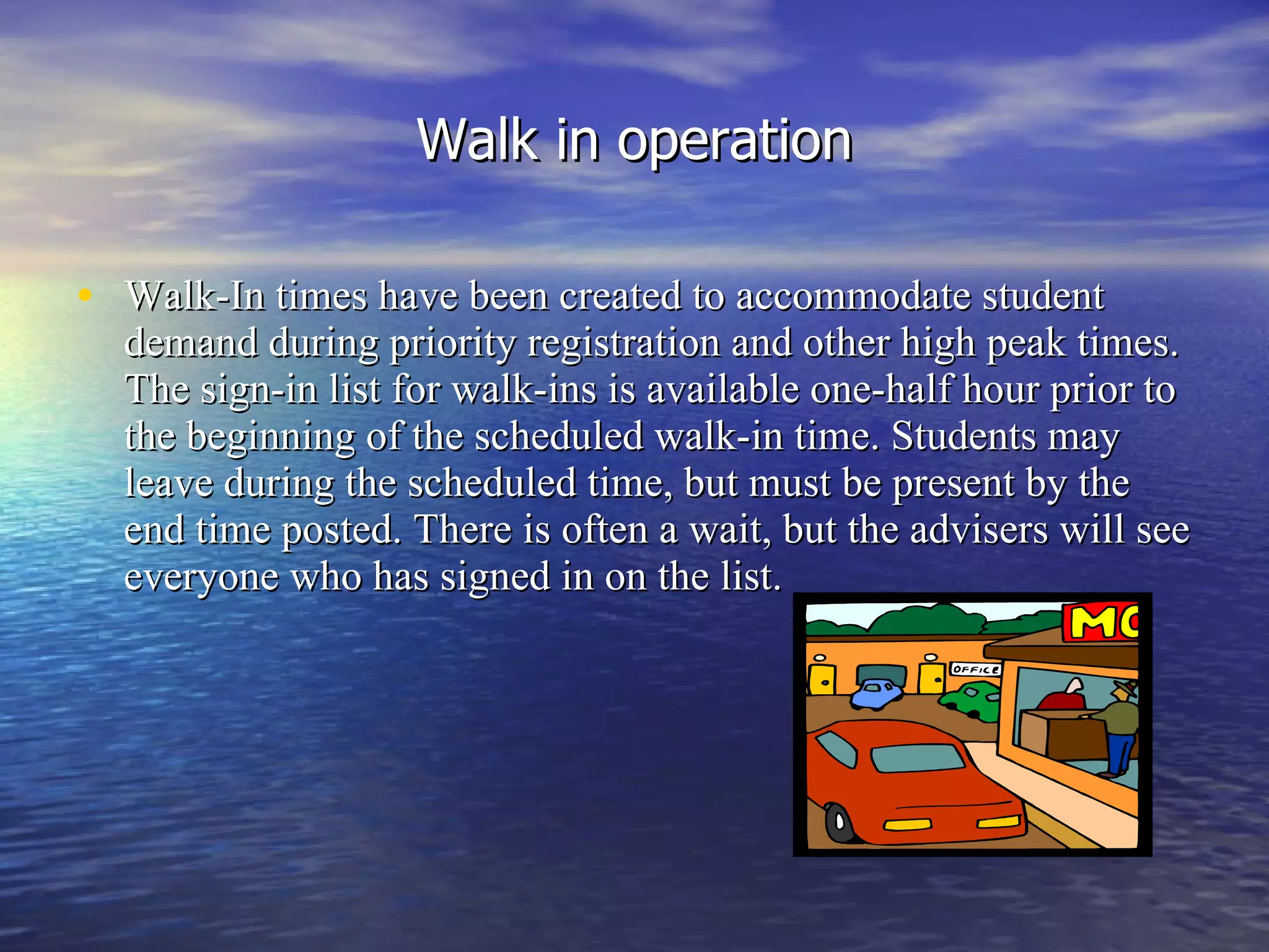 Walk in operation Walk-In times have been created to accommodate student demand during priority registration and other high peak times. The sign-in list for walk-ins is available one-half hour prior to the beginning of the scheduled walk-in time. Students may leave during the scheduled time, but must be present by the end time posted. There is often a wait, but the advisers will see everyone who has signed in on the list. 