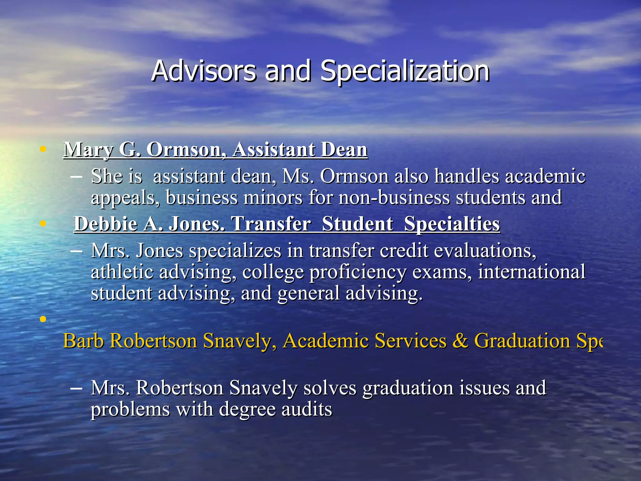 Advisors and Specialization Mary G. Ormson, Assistant Dean She is  assistant dean, Ms. Ormson also handles academic appeals, business minors for non-business students and    Debbie A. Jones. Transfer  Student  Specialties   Mrs. Jones specializes in transfer credit evaluations, athletic advising, college proficiency exams, international student advising, and general advising.   Barb Robertson Snavely, Academic Services & Graduation Specialist   Mrs. Robertson Snavely solves graduation issues and problems with degree audits   