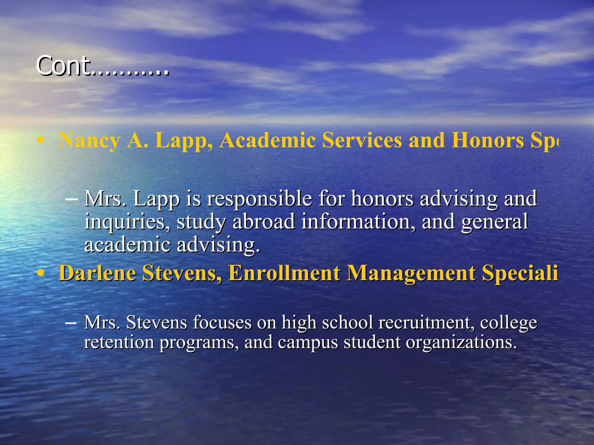Cont……….. Nancy A. Lapp, Academic Services and Honors Specialist   Mrs. Lapp is responsible for honors advising and inquiries, study abroad information, and general academic advising. Darlene Stevens, Enrollment Management Specialist   Mrs. Stevens focuses on high school recruitment, college retention programs, and campus student organizations.  