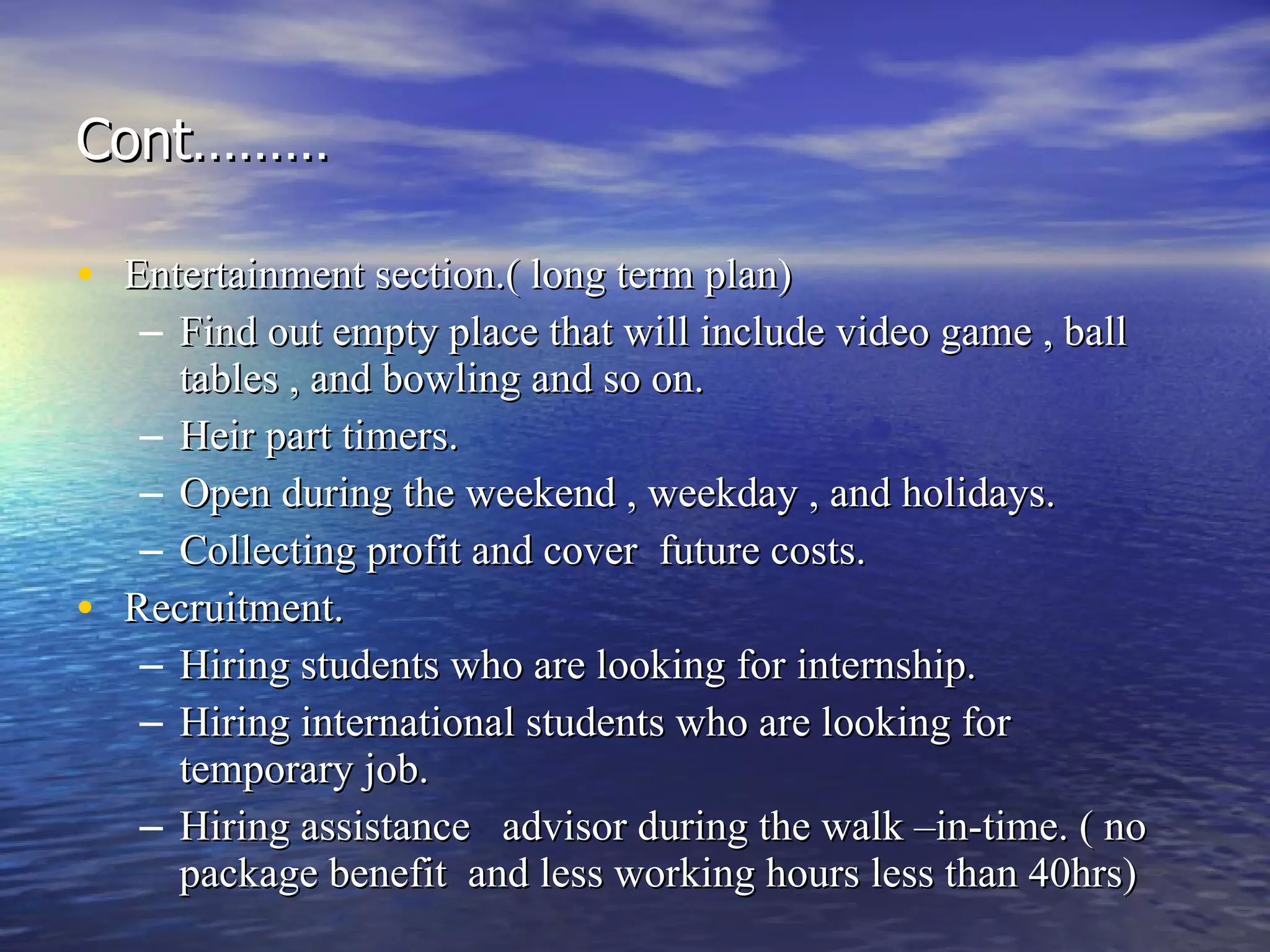 Cont……… Entertainment section.( long term plan) Find out empty place that will include video game , ball tables , and bowling and so on.  Heir part timers. Open during the weekend , weekday , and holidays. Collecting profit and cover  future costs. Recruitment. Hiring students who are looking for internship. Hiring international students who are looking for temporary job. Hiring assistance  advisor during the walk –in-time. ( no package benefit  and less working hours less than 40hrs) 