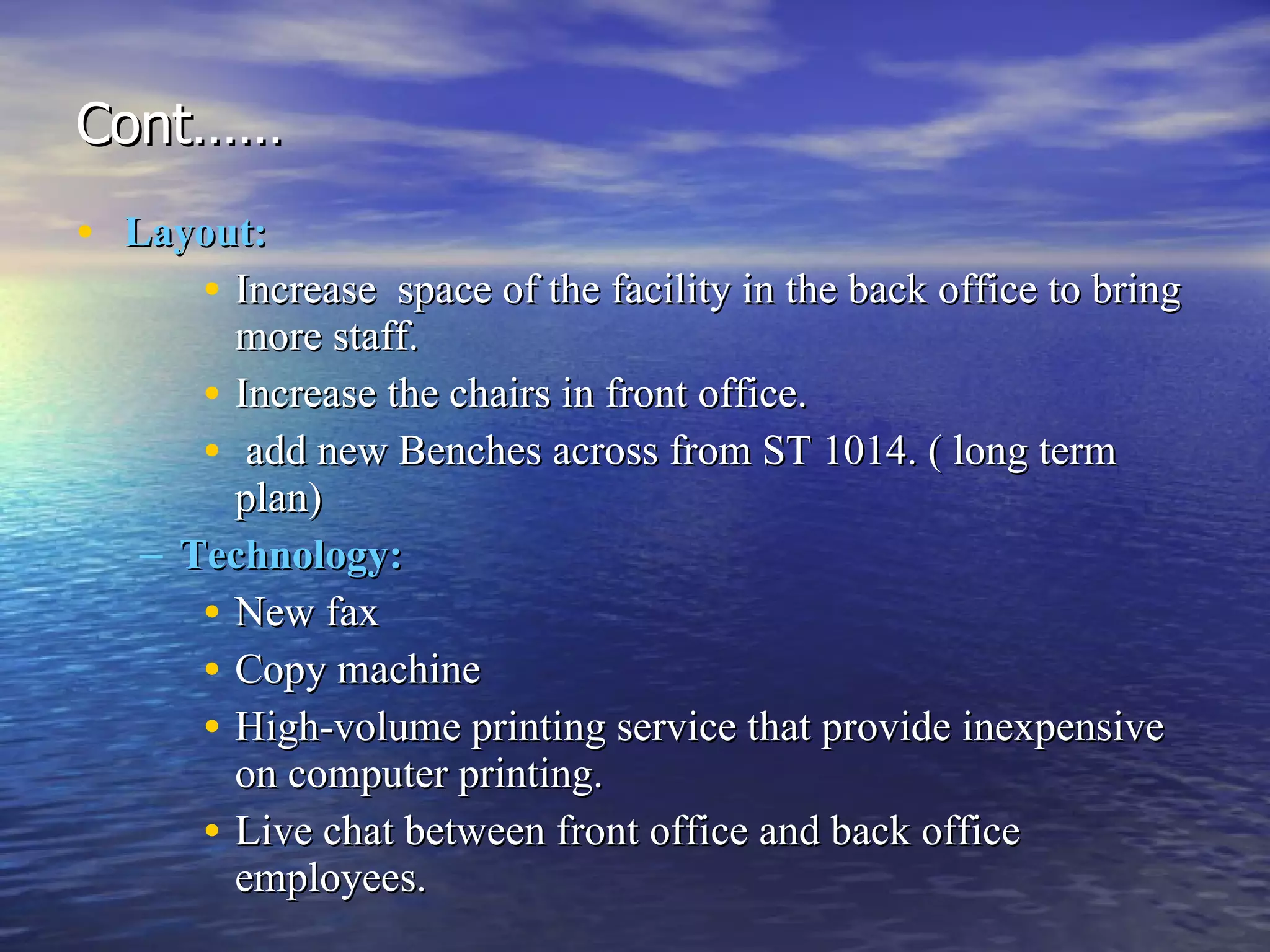 Cont…… Layout:   Increase  space of the facility in the back office to bring more staff.  Increase the chairs in front office. add new Benches across from ST 1014. ( long term plan) Technology:   New fax  Copy machine  High-volume printing service that provide inexpensive on computer printing. Live chat between front office and back office employees. 