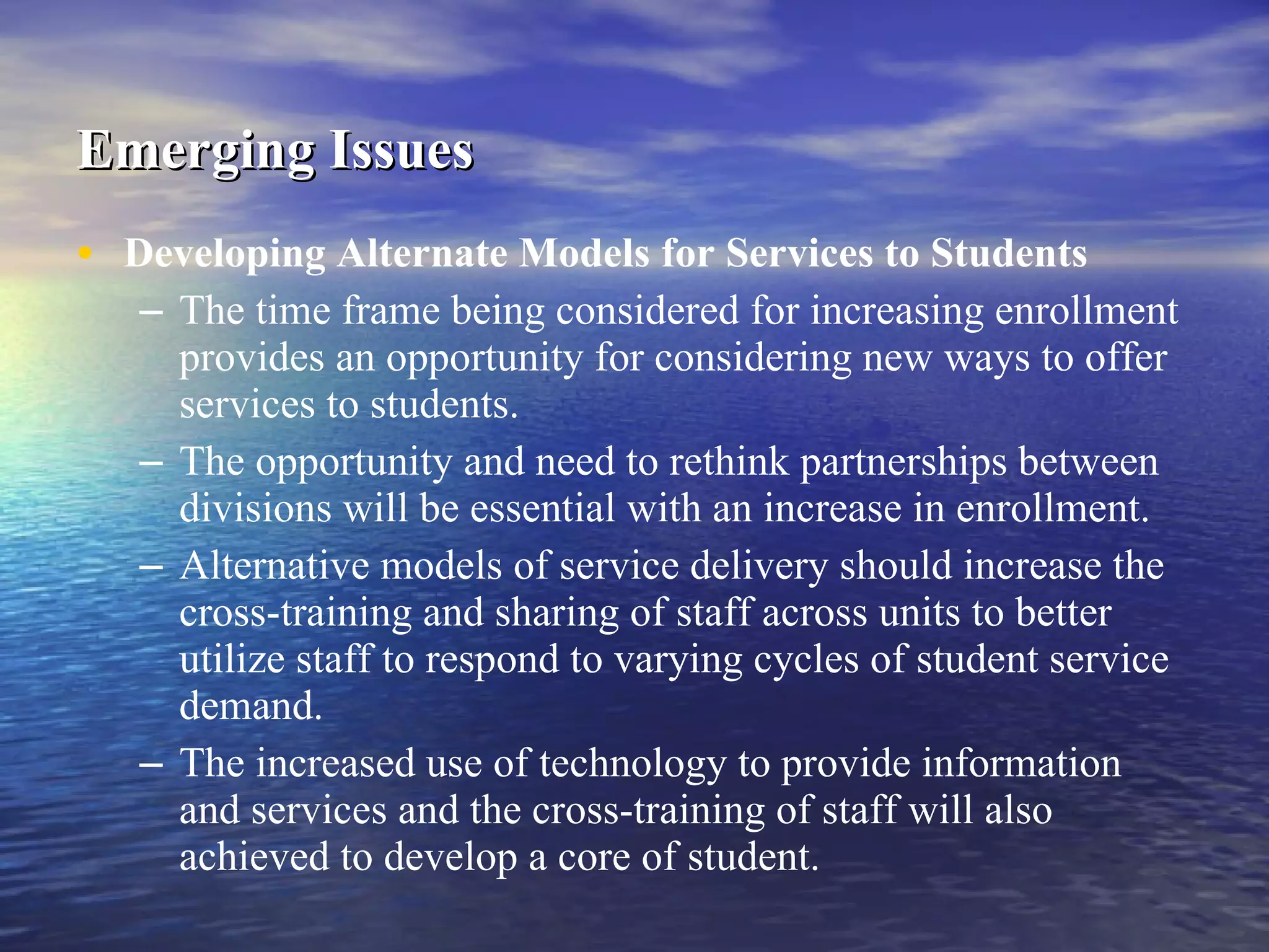 Emerging Issues   Developing Alternate Models for Services to Students   The time frame being considered for increasing enrollment provides an opportunity for considering new ways to offer services to students. The opportunity and need to rethink partnerships between divisions will be essential with an increase in enrollment.  Alternative models of service delivery should increase the cross-training and sharing of staff across units to better utilize staff to respond to varying cycles of student service demand. The increased use of technology to provide information and services and the cross-training of staff will also achieved to develop a core of student. 