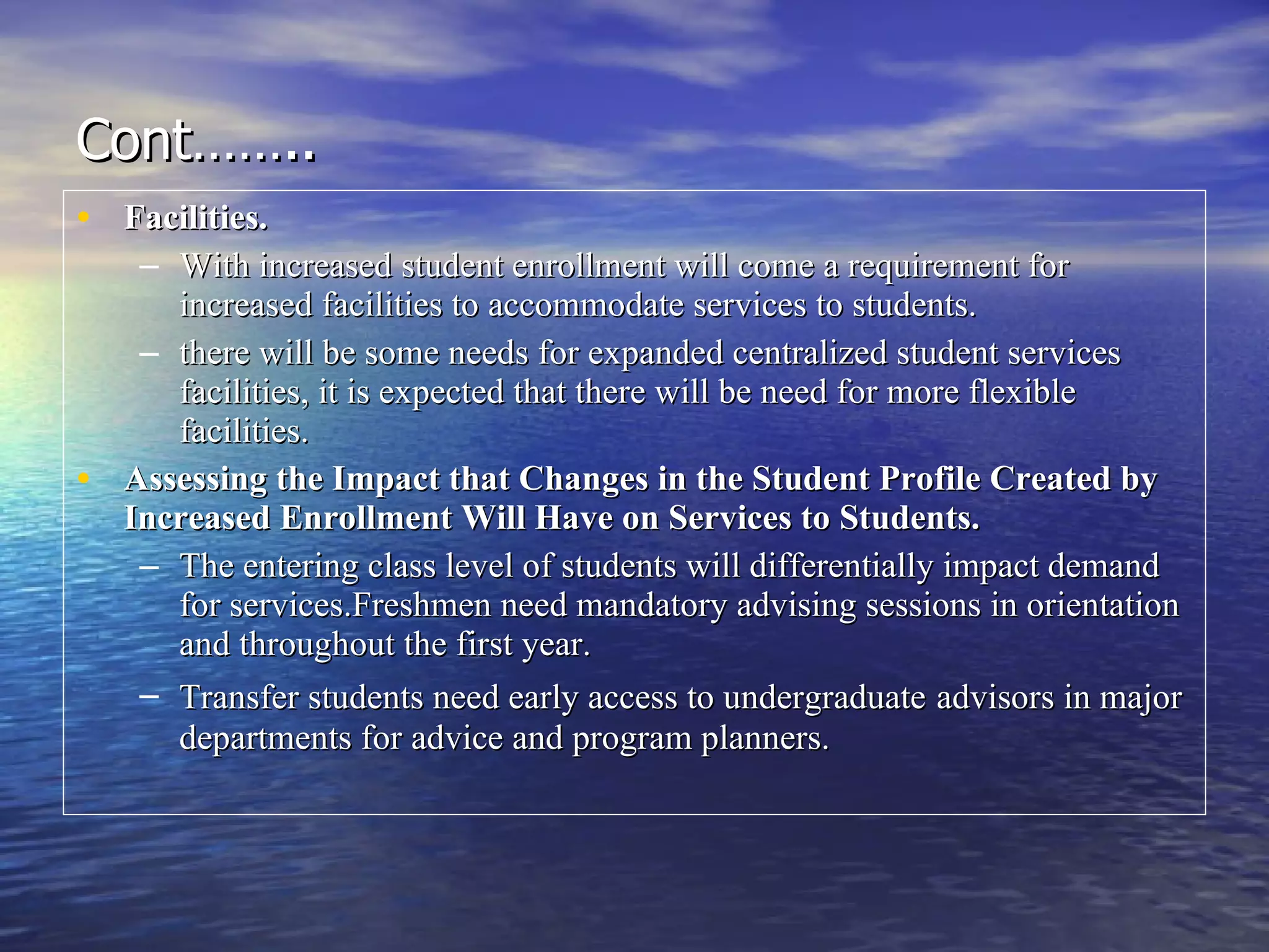 Cont…….. Facilities. With increased student enrollment will come a requirement for increased facilities to accommodate services to students.  there will be some needs for expanded centralized student services facilities, it is expected that there will be need for more flexible facilities. Assessing the Impact that Changes in the Student Profile Created by Increased Enrollment Will Have on Services to Students.   The entering class level of students will differentially impact demand for services.Freshmen need mandatory advising sessions in orientation and throughout the first year.  Transfer students need early access to undergraduate   advisors in major departments for advice and program planners.   
