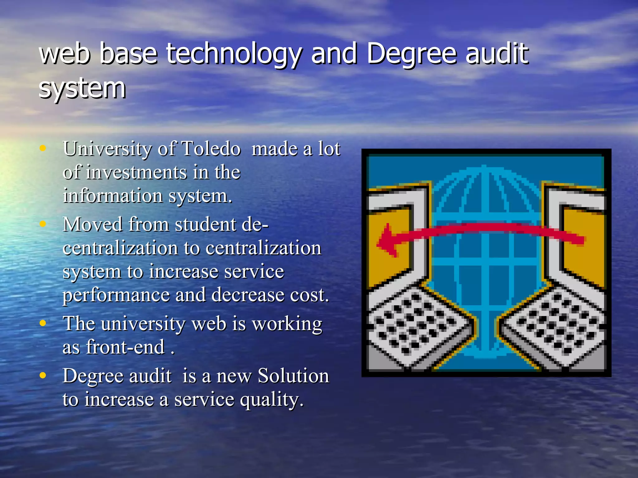 web base technology and Degree audit system University of Toledo  made a lot of investments in the information system.  Moved from student de-centralization to centralization system to increase service performance and decrease cost. The university web is working as front-end . Degree audit  is a new Solution to increase a service quality. 
