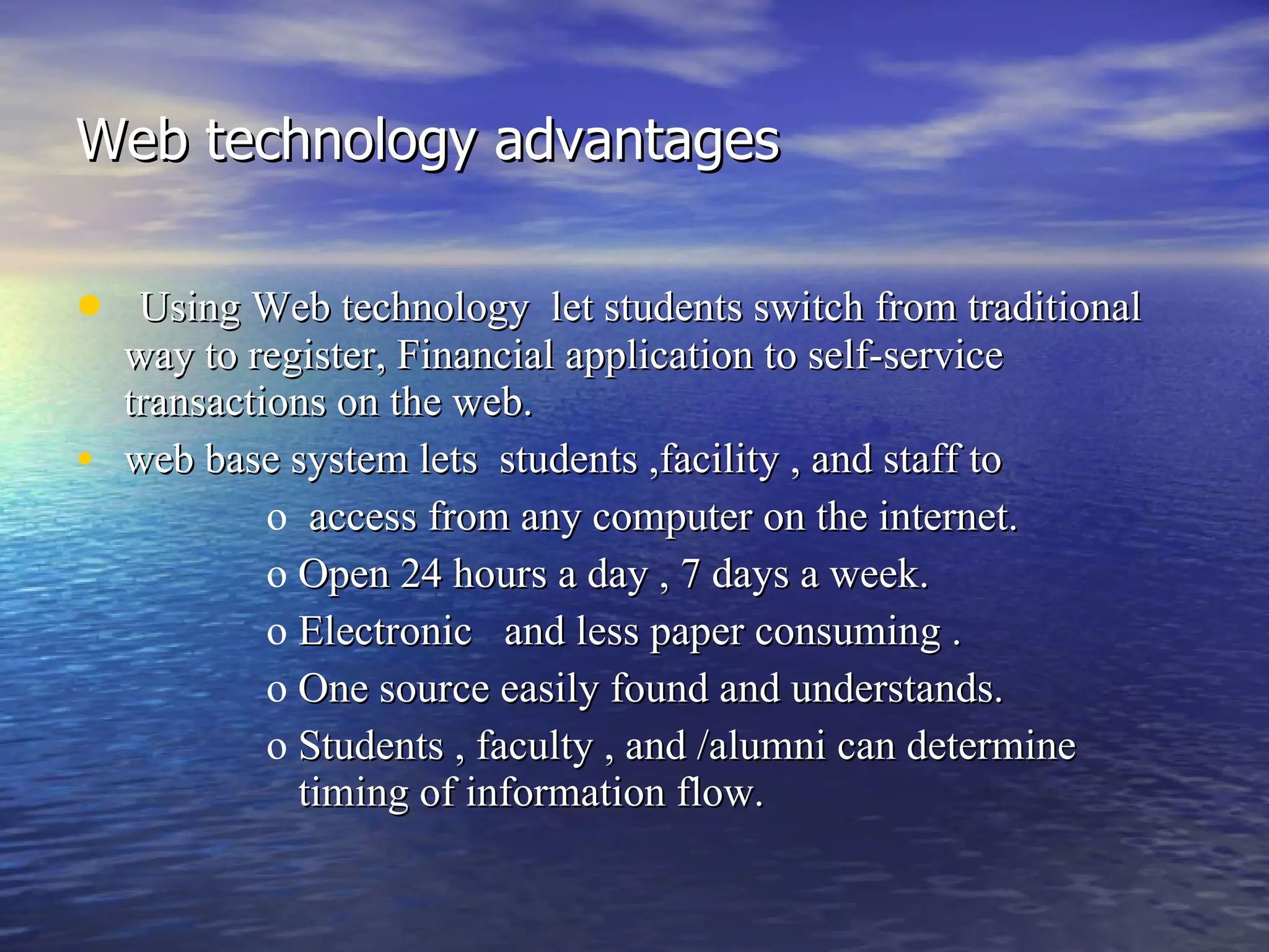 Web technology advantages Using Web technology  let students switch from traditional way to register, Financial application to self-service transactions on the web.  web base system lets  students ,facility , and staff to  access from any computer on the internet.  Open 24 hours a day , 7 days a week. Electronic  and less paper consuming . One source easily found and understands. Students , faculty , and /alumni can determine timing of information flow. 