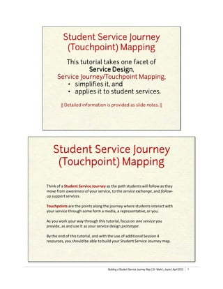 Student Service Journey
          (Touchpoint) Mapping
         This tutorial takes one facet of
                 Service Design,
      Service Journey/Touchpoint Mapping,
         • simplifies it, and
         • applies it to student services.

        || Detailed information is provided as slide notes. ||




   Student Service Journey
    (Touchpoint) Mapping

Think of a Student Service Journey as the path students will follow as they
move from awareness of your service, to the service exchange, and follow-
up support services.

Touchpoints are the points along the journey where students interact with
your service through some form a media, a representative, or you.

As you work your way through this tutorial, focus on one service you
provide, as and use it as your service design prototype.

By the end of this tutorial, and with the use of additional Session 4
resources, you should be able to build your Student Service Journey map.




                                    Building a Student Service Journey Map | Dr. Mark L Joyce | April 2012   1
 