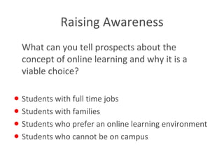 Raising Awareness What can you tell prospects about the concept of online learning and why it is a viable choice? Students with full time jobs Students with families Students who prefer an online learning environment Students who cannot be on campus 