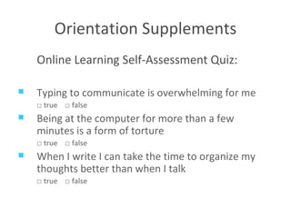 Orientation Supplements Online Learning Self-Assessment Quiz: Typing to communicate is overwhelming for me □  true  □  false Being at the computer for more than a few minutes is a form of torture □  true  □  false When I write I can take the time to organize my thoughts better than when I talk □  true  □  false 