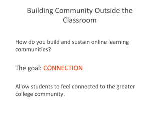 Building Community Outside the Classroom How do you build and sustain online learning communities? The goal:  CONNECTION   Allow students to feel connected to the greater college community.  