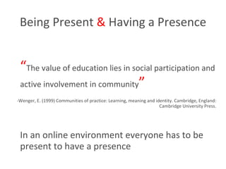 Being Present  &  Having a Presence “ The value of education lies in social participation and active involvement in community ” -Wenger, E. (1999) Communities of practice: Learning, meaning and identity. Cambridge, England: Cambridge University Press. In an online environment everyone has to be present to have a presence 
