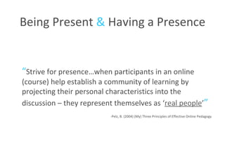 Being Present  &  Having a Presence “ Strive for presence…when participants in an online (course) help establish a community of learning by projecting their personal characteristics into the discussion – they represent themselves as ‘ real people ’ ” -Pelz, B. (2004) (My) Three Principles of Effective Online Pedagogy 