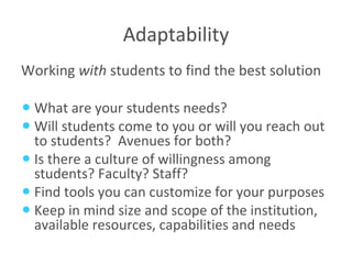 Adaptability Working  with  students to find the best solution What are your students needs? Will students come to you or will you reach out to students?  Avenues for both? Is there a culture of willingness among students? Faculty? Staff? Find tools you can customize for your purposes Keep in mind size and scope of the institution, available resources, capabilities and needs 