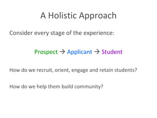 A Holistic Approach Consider every stage of the experience: Prospect      Applicant      Student How do we recruit, orient, engage and retain students?  How do we help them build community? 