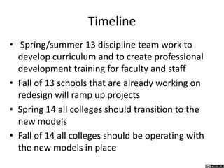 Timeline
• Spring/summer 13 discipline team work to
develop curriculum and to create professional
development training for faculty and staff
• Fall of 13 schools that are already working on
redesign will ramp up projects
• Spring 14 all colleges should transition to the
new models
• Fall of 14 all colleges should be operating with
the new models in place
 