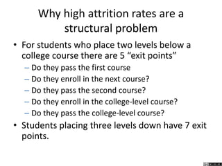 Why high attrition rates are a
structural problem
• For students who place two levels below a
college course there are 5 “exit points”
– Do they pass the first course
– Do they enroll in the next course?
– Do they pass the second course?
– Do they enroll in the college-level course?
– Do they pass the college-level course?
• Students placing three levels down have 7 exit
points.
 