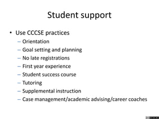 Student support
• Use CCCSE practices
– Orientation
– Goal setting and planning
– No late registrations
– First year experience
– Student success course
– Tutoring
– Supplemental instruction
– Case management/academic advising/career coaches
 