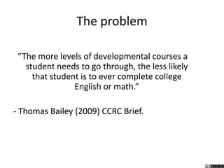 The problem
“The more levels of developmental courses a
student needs to go through, the less likely
that student is to ever complete college
English or math.”
- Thomas Bailey (2009) CCRC Brief.
 