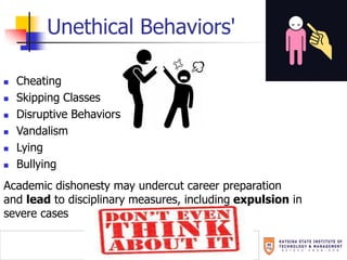 Unethical Behaviors'
 Cheating
 Skipping Classes
 Disruptive Behaviors
 Vandalism
 Lying
 Bullying
Academic dishonesty may undercut career preparation
and lead to disciplinary measures, including expulsion in
severe cases
 