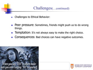 Challenges(…continued)
 Challenges to Ethical Behavior:
 Peer pressure: Sometimes, friends might push us to do wrong
things.
 Temptation: It's not always easy to make the right choice.
 Consequences: Bad choices can have negative outcomes.
 