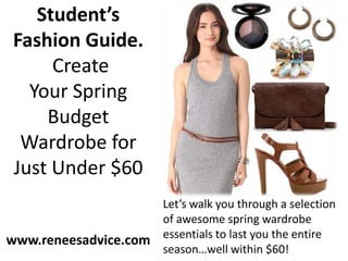 Student’s
Fashion Guide.
     Create
  Your Spring
    Budget
 Wardrobe for
Just Under $60
                       Let’s walk you through a selection
                       of awesome spring wardrobe
                       essentials to last you the entire
www.reneesadvice.com
                       season…well within $60!
 