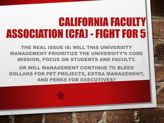 CALIFORNIA FACULTY
ASSOCIATION (CFA) - FIGHT FOR 5
THE REAL ISSUE IS: WILL THIS UNIVERSITY
MANAGEMENT PRIORITIZE THE UNIVERSITY’S CORE
MISSION, FOCUS ON STUDENTS AND FACULTY.
OR WILL MANAGEMENT CONTINUE TO BLEED
DOLLARS FOR PET PROJECTS, EXTRA MANAGEMENT,
AND PERKS FOR EXECUTIVES?
 