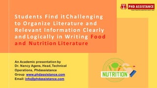 Students Find it Challenging
to Organize Literature and
Relevant Information Clearly
a nd Logically in Writing Food
and Nutrition Literature
An Academic presentation by
Dr. Nancy Agens, Head, Technical
Operations, Phdassistance
Group www.phdassistance.com
Email: info@phdassistance.com
 