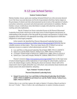 K-12 Law School Series
Students’ Freedom of Speech
Marilyn Gardner, lawyer, spent years teaching Advanced School Law at the university doctoral
Level. Her focus was court decisions at all levels of government which have had an impact on
the governance of schools and what school personnel can do in terms of the operation of schools,
curriculum, instruction, assessment and school personnel, and treatment of candidates. Marilyn
Gardner, Lawyer, would always stress that failure to comply with school law can have far
reaching and costly implications.
The K-12 School Law Series curriculum focuses on the Pearson Educational
Leadership Series books which focus on the major areas of school litigation and promotes an
understanding of the principles of law that guide the governance and operations of schools while
equipping school authorities with appropriate knowledge, skills and disposition to fulfill their
obligations to school-aged youngsters.
In her research, she identified four Pearson Educational Leadership Series books
(​https://www.amazon.com/School-Law-Public-Schools-Educational/dp/0137072759​) that are
valuable resources on these topics. They cover many facets of K-12 School Law and are
important resources to empower school administrators and staff. They are:
● Law and Ethics in Educational leadership, David Stader ISBN: 978-0-13-268587-0
● School Law and the Public Schools, Nathan Essex, ISBN: 978-0-13-707275-0
● A Teacher’s Pocket Guide to School Law, Nathan Essex, ISBN: 978-0-13-335191-0
● School Law: Cases and Concepts, Michael W. LaMorte, ISBN:978-0-13-707247-7
Pearson’s resources (​https://www.pearson.com/us/sign-in.html​) focus on the major areas
of school-related litigation and the implications of court rulings for school leaders, teachers as
well as the related changes in policy affecting the school environment. School staff will be
empowered to deal in legally defensible ways with school- and community-based situations and
remain current with school related law and policy.
Topic: ​Students’ Freedom of Speech
Pearson Educational Leadership Series
● Sample Scenarios from: ​Law and Ethics in Educational leadership, David Stader
(ISBN: 978-0-13-268587-0) and School Law and the Public Schools, Nathan Essex,
ISBN: 978-0-13-707275-0
I believe there is one word that captures the rights to Student’s Freedom of Speech and that is
the word “Civility.” That is Civility is the controlling factor in student’s freedom of speech.
 