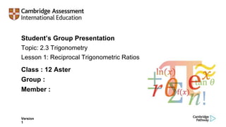 Student’s Group Presentation
Topic: 2.3 Trigonometry
Lesson 1: Reciprocal Trigonometric Ratios
Version
1
Class : 12 Aster
Group :
Member :
 