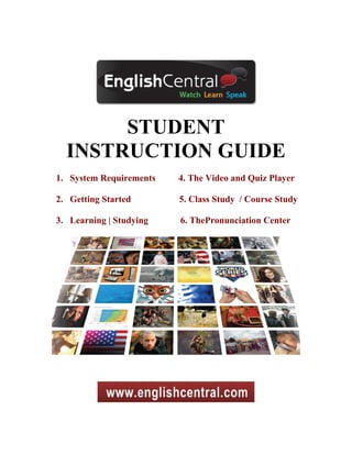 STUDENT
  INSTRUCTION GUIDE
1. System Requirements   4. The Video and Quiz Player

2. Getting Started       5. Class Study / Course Study

3. Learning | Studying   6. ThePronunciation Center
 