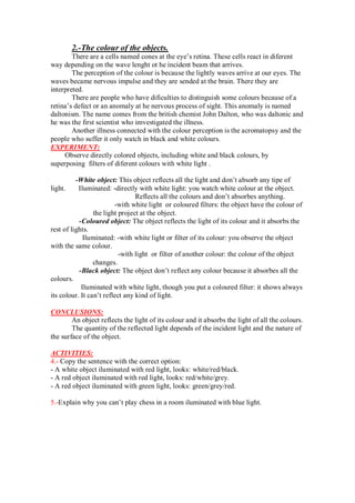 2.-The colour of the objects.
There are a cells named cones at the eye’s retina. These cells react in diferent
way depending on the wave lenght ot he incident beam that arrives.
The perception of the colour is because the lightly waves arrive at our eyes. The
waves became nervous impulse and they are sended at the brain. There they are
interpreted.
There are people who have dificulties to distinguish some colours because of a
retina’s defect or an anomaly at he nervous process of sight. This anomaly is named
daltonism. The name comes from the british chemist John Dalton, who was daltonic and
he was the first scientist who imvestigated the illness.
Another illness connected with the colour perception is the acromatopsy and the
people who suffer it only watch in black and white colours.
EXPERIMENT:
Observe directly colored objects, including white and black colours, by
superposing filters of diferent colours with white light .
-White object: This object reflects all the light and don’t absorb any tipe of
light. Iluminated: -directly with white light: you watch white colour at the object.
Reflects all the colours and don’t absorbes anything.
-with white light or coloured filters: the object have the colour of
the light project at the object.
-Coloured object: The object reflects the light of its colour and it absorbs the
rest of lights.
Iluminated: -with white light or filter of its colour: you observe the object
with the same colour.
-with light or filter of another colour: the colour of the object
changes.
-Black object: The object don’t reflect any colour because it absorbes all the
colours.
Iluminated with white light, though you put a coloured filter: it shows always
its colour. It can’t reflect any kind of light.
CONCLUSIONS:
An object reflects the light of its colour and it absorbs the light of all the colours.
The quantity of the reflected light depends of the incident light and the nature of
the surface of the object.
ACTIVITIES:
4.- Copy the sentence with the correct option:
- A white object iluminated with red light, looks: white/red/black.
- A red object iluminated with red light, looks: red/white/grey.
- A red object iluminated with green light, looks: green/grey/red.
5.-Explain why you can’t play chess in a room iluminated with blue light.
 
