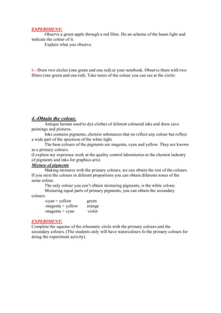 EXPERIMENT:
Observe a green apple through a red filter. Do an scheme of the beam light and
indicate the colour of it.
Explain what you observe.
6.- Draw two circles (one green and one red) at your notebook. Observe them with two
filters (one green and one red). Take notes of the colour you can see at the circle:
4.-Obtain the colour.
Antique human used to dye clothes of diferent coloured inks and draw cave
paintings and pictures.
Inks contains pigments, chemist substances that no reflect any colour but reflect
a wide part of the spectrum of the white light.
The base colours of the pigments are magenta, cyan and yellow. They are known
as a primary colours.
(I explain my exprience work at the quality control laboratories at the chemist industry
of pigments and inks for graphics arts)
Mixture of pigments
Making mixtures with the primary colours, we can obtain the rest of the colours.
If you mixt the colours in diferent proportions you can obtain diferents tones of the
same colour.
The only colour you can’t obtain mixturing pigments, is the white colour.
Mixturing equal parts of primary pigments, you can obtain the secundary
colours:
-cyan + yellow green
-magenta + yellow orange
-magenta + cyan violet
EXPERIMENT:
Complete the squeme of the crhomatic circle with the primary colours and the
secundary colours. (The students only will have watercolours fo the primary colours for
doing the experiment activity).
 