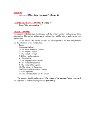 REVIEW:
Answer of: What have you learn? (Annex 4)
COMPLEMENTARY ACTIVITY: (Annex 5)
Read: “The season colours”
EXTRA ACTIVITY:
The students will choose an item (related with the colour) and they will develope it in a
composition. The teacher will correct it and then they will be able to read it at the next
session class.
At the activity, the teacher evaluate the development of the item, the grammar
and the coherence of the composition.
Items:
1- A city of colours.
2- The nature and theirs colours.
3- The people’s colour.
4- The animal’s colour.
5- Colours and sensations.
6.- The rainbow.
7- The language of the colours.
8- The name of the colours.
9- The colour of the signals.
10- The colours at the design.
11- Natural substances with colours.
12- The pigments.
13- The addvertisments and the colour.
The students should read the text: “The colour of the autumm” as an exemple. It
can help them to write their composition. (Annex 6)
 