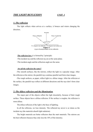 THE LIGHT REFLEXION UNIT 3
1.-The reflexion
The light reflects when arrives at a surface, it bonces and return changing the
direction..
The reflexion law: it is formed by 2 principle:
-The incident ray and the reflexion ray are at the same plane.
-The incident angle and the reflection angle are the same.
Are all the reflexion the same?
-The smooth surfaces, like the mirrors, reflect the light in a specular image. After
the reflexion at the mirror, the parallel rays continue parallel and form clear images.
-The rough surfaces, as paper, reflect light in a difuse image. After the reflexion at
the surface, the parallel rays reflect at different directions and the rays don’t form clear
images.
2.-The difuse reflexion and the illumination
The major part of the objects reflect the light desorderly, because of their rough
surface. These objects have a difuse reflexion. If the surface is rougher, the reflexion is
more difuse.
The difuse reflexion of the light is the base of lightling.
In all the reflexion, we lose intensity. The reflected ray never is so intens as the
incident ray (the materials absorb light radiation).
The bright materials are better reflectors than the matt materials. The mirrors are
the best reflectors because they only lose the 10% of the intensity.
 