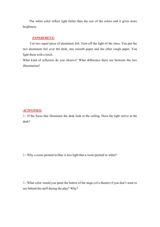 The white color reflect light better than the rest of the colors and it gives more
brightness.
EXPERIMENT:
Cut two equal piece of aluminum foil. Turn off the light of the class. You put the
two aluminum foil over the desk, one smooth paper and the other rough paper. You
light them with a torch.
What kind of reflexion do you observe? What difference there are between the two
illumination?
ACTIVITIES:
1.- If the focus that illuminate the desk look at the ceiling. Does the light arrive at the
desk?
2.- Why a room painted in blue is less light that a room painted in white?
3.- What color would you paint the botton of the stage (of a theatre) if you don’t want to
see behind the staff during the play? Why?
 