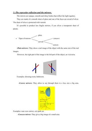 3.-The especular reflexion and the mirrors.
The mirrors are opaque, smooth and shiny bodies that reflect the light regulary.
They are made of a smooth sheet of glass and one of the faces are coved of silver.
The sheet of silver is protected with varnish.
It’s possible to product less fragile mirrors, if you silver a transparent sheet of
plastic.
plain
Tipes of mirrors concave
curved
convex
-Plain mirrors: They show a real image of the object with the same size of the real
images.
However, the right part of the image is the left part of the object, an viceversa.
Examples: dressing room, bathroom.
-Convex mirrors: They allow to see through them in a less size a big area.
Examples: rear-view mirror, exit park car.
-Concave mirror: They give a big image of a small area.
 