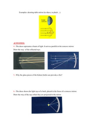 Examples: dressing table mirror (to shave, to pluck ...).
ACTIVITIES:
4.- The draw represents a beam of light. It arrives parallel at the concave mirror.
Draw the way of the reflected rays.
5.- Why the glass pieces of the broken bottle can provoke a fire?
6.- The draw shows the light rays of a burb, placed in the focus of a concave mirror.
Draw the way of the rays when they are projected to the mirror.
 