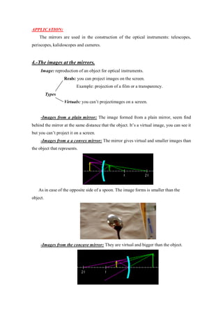 APPLICATION:
The mirrors are used in the construction of the optical instruments: telescopes,
periscopes, kalidoscopes and cameres.
4.-The images at the mirrors.
Image: reproduction of an object for optical instruments.
Reals: you can project images on the screen.
Example: projection of a film or a transparency.
Types
Virtuals: you can’t projectimages on a screen.
-Images from a plain mirror: The image formed from a plain mirror, seem find
behind the mirror at the same distance that the object. It’s a virtual image, you can see it
but you can’t project it on a screen.
-Images from a a convex mirror: The mirror gives virtual and smaller images than
the object that represents.
As in case of the opposite side of a spoon. The image forms is smaller than the
object.
-Images from the concave mirror: They are virtual and bigger than the object.
 