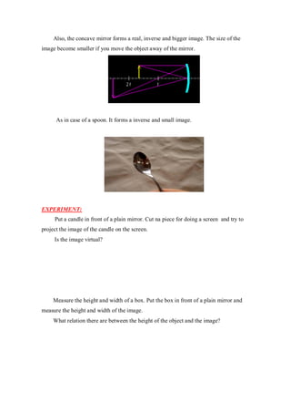Also, the concave mirror forms a real, inverse and bigger image. The size of the
image become smaller if you move the object away of the mirror.
As in case of a spoon. It forms a inverse and small image.
EXPERIMENT:
Put a candle in front of a plain mirror. Cut na piece for doing a screen and try to
project the image of the candle on the screen.
Is the image virtual?
Measure the height and width of a box. Put the box in front of a plain mirror and
measure the height and width of the image.
What relation there are between the height of the object and the image?
 