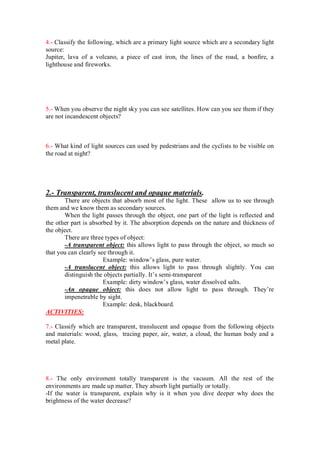 4.- Classify the following, which are a primary light source which are a secondary light
source:
Jupiter, lava of a volcano, a piece of cast iron, the lines of the road, a bonfire, a
lighthouse and fireworks.
5.- When you observe the night sky you can see satellites. How can you see them if they
are not incandescent objects?
6.- What kind of light sources can used by pedestrians and the cyclists to be visible on
the road at night?
2.- Transparent, translucent and opaque materials.
There are objects that absorb most of the light. These allow us to see through
them and we know them as secondary sources.
When the light passes through the object, one part of the light is reflected and
the other part is absorbed by it. The absorption depends on the nature and thickness of
the object.
There are three types of object:
-A transparent object: this allows light to pass through the object, so much so
that you can clearly see through it.
Example: window’s glass, pure water.
-A translucent object: this allows light to pass through slightly. You can
distinguish the objects partially. It’s semi-transparent
Example: dirty window’s glass, water dissolved salts.
-An opaque object: this does not allow light to pass through. They’re
impenetrable by sight.
Example: desk, blackboard.
ACTIVITIES:
7.- Classify which are transparent, translucent and opaque from the following objects
and materials: wood, glass, tracing paper, air, water, a cloud, the human body and a
metal plate.
8.- The only enviroment totally transparent is the vacuum. All the rest of the
environments are made up matter. They absorb light partially or totally.
-If the water is transparent, explain why is it when you dive deeper why does the
brightness of the water decrease?
 