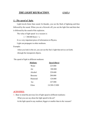 THE LIGHT REFRACTION UNIT 4
1.- The speed of light.
Light travels faster than sound. In thunder, you see the flash of lightning and then
followed by the sound. When you set a firework off, you see the light first and then that
is followed by the sound of the explosion.
The value of light speed in a vacuum is:
v = 300.000 Km/s = c
It is a very important piece of information in Physics.
Light can propagate in other mediums.
Example:
-when you look in the air, you can see the Sun’s light that arrives on Earth.
-through the transparent objects.
The speed of light in different mediums:
Mediums Speed (Km/s)
Water 225.000
Air 300.000
Alcohol 220.600
Benzene 200.000
Diamond 124.000
Ice 227.000
Glass 14.300-15.800
ACTIVITIES:
1.- Bear in mind the previous list of light speed in different mediums:
-What you can say about the light speed in the air?
-Is the light speed in any medium, bigger or smaller than in the vacuum?
 