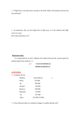 2.- If light from a star takes three seconds to hit Earth. What is the distance between the
star and Earth?
3.- In astronomy, they use the length unit in light years. It is the distance that light
covers in a year.
How many kilometres is it?
Refraction index:
It is represented by n and it indicates the relation between the vacuum speed (c)
and the speed in the medium ( v ).
n = VACUUM SPEED (C)
MEDIUM SPEED (V)
ACTIVITIES:
4.- Complete the list:
Medium Speed (Km/s) n
Water 225.000
Air 300.000
Alcohol 220.600
Benzene 200.000
Diamond 124.000
Ice 227.000
Glass 214.300-153.800
5.- Is the refraction index in a medium is bigger or smaller than the unit?
 