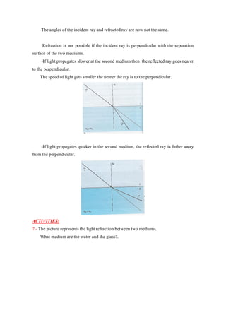 The angles of the incident ray and refracted ray are now not the same.
Refraction is not possible if the incident ray is perpendicular with the separation
surface of the two mediums.
-If light propagates slower at the second medium then the reflected ray goes nearer
to the perpendicular.
The speed of light gets smaller the nearer the ray is to the perpendicular.
-If light propagates quicker in the second medium, the reflected ray is futher away
from the perpendicular.
ACTIVITIES:
7.- The picture represents the light refraction between two mediums.
What medium are the water and the glass?.
 