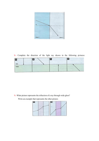 8.- Complete the direction of the light ray shown in the following pictures:
9.- What picture represents the refraction of a ray through wide glass?
Write an example that represents the other picture.
 