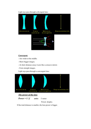Light rays pass through a divergent lens:
Light rays pass through a divergent lens:
Convergent:
- Are wider at the middle.
- Show bigger images.
- At short distance away it acts like a concave mirror.
- Form straight images.
Light rays pass through a convergent lens:
Potència d'una lent: (Sessió 5)
La potència d'una lent és la inversa de al distància focal:
The power of the lens
Power = 1 / f units: f: meter
Power: dioptre.
If the total distance is smaller, the lens power is bigger.
 