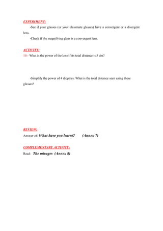 EXPERIMENT:
-See if your glasses (or your classmate glasses) have a convergent or a divergent
lens.
-Check if the magnifying glass is a convergent lens.
ACTIVITY:
10.- What is the power of the lens if its total distance is 5 dm?
-Simplify the power of 4 dioptres. What is the total distance seen using these
glasses?
REVIEW:
Answer of: What have you learnt? (Annex 7)
COMPLEMENTARY ACTIVITY:
Read: The mirages (Annex 8)
 
