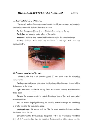 THE EYE. STRUCTURE AND FUNTIONS UNIT 5
1.-External structure of the eye.
The eyeball and another structures such as the eyelids, the eyelashes, the tear duct
and the ocular muscles from the principles of vision.
Eyelids: the upper and lower fold of skin that close and cover the eye.
Eyelashes: hair growing on the edges of the eyelid.
Tear duct: products tears, a salted and transparent liquid that dampen the eye.
Oculars muscles: these allow the movement of the eye. Both eyes act
synchronically.
2.-Internal structure of the eye.
Internally, the eye is an aspheric globe of opal walls with the following
components:
Pupil: the expanding and contracting opening in the iris of the eye, through which
light passes to the retina.
Optic nerve: this consists of sensory fibres that conduct impulses from the retina
to the brain.
Cornea: the transparent anterior part of the external coat of the eye, it protects the
iris and the pupil.
Iris: the circular diaphragm forming the coloured portion of the eye and containing
a circular opening, the pupil, in its centre.
Aqueous humor: the watery fluid that fills the space between the cornea and the
crystalline lens in the eye.
Crystalline lens: a doubly convex, transparent body in the eye, situated behind the
iris, which focuses incident light on the retina. The contractions of the ocular muscles
 