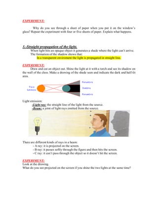 EXPERIMENT:
Why do you see through a sheet of paper when you put it on the window’s
glass? Repeat the experiment with four or five sheets of paper. Explain what happens.
3.-Straight propagation of the light.
When light hits an opaque object it generates a shade where the light can’t arrive.
The formation of the shadow shows that:
In a transparent enviroment the light is propagated in straight line.
EXPERIMENT:
Draw and cut an object out. Shine the light at it with a torch and see its shadow on
the wall of the class. Make a drawing of the shade seen and indicate the dark and half-lit
area.
Light emission:
-Light ray: the straight line of the light from the source.
-Beam: a joint of light rays emitted from the source.
There are different kinds of rays in a beam:
- A ray: it is projected on the screen.
- B ray: it passes softly through the figure and then hits the screen.
- C ray: it can’t pass through the object so it doesn’t hit the screen.
EXPERIMENT:
Look at the drawing.
What do you see projected on the screen if you shine the two lights at the same time?
 