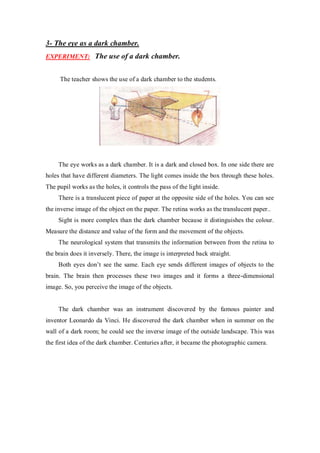 3- The eye as a dark chamber.
EXPERIMENT: The use of a dark chamber.
The teacher shows the use of a dark chamber to the students.
The eye works as a dark chamber. It is a dark and closed box. In one side there are
holes that have different diameters. The light comes inside the box through these holes.
The pupil works as the holes, it controls the pass of the light inside.
There is a translucent piece of paper at the opposite side of the holes. You can see
the inverse image of the object on the paper. The retina works as the translucent paper..
Sight is more complex than the dark chamber because it distinguishes the colour.
Measure the distance and value of the form and the movement of the objects.
The neurological system that transmits the information between from the retina to
the brain does it inversely. There, the image is interpreted back straight.
Both eyes don’t see the same. Each eye sends different images of objects to the
brain. The brain then processes these two images and it forms a three-dimensional
image. So, you perceive the image of the objects.
The dark chamber was an instrument discovered by the famous painter and
inventor Leonardo da Vinci. He discovered the dark chamber when in summer on the
wall of a dark room; he could see the inverse image of the outside landscape. This was
the first idea of the dark chamber. Centuries after, it became the photographic camera.
 